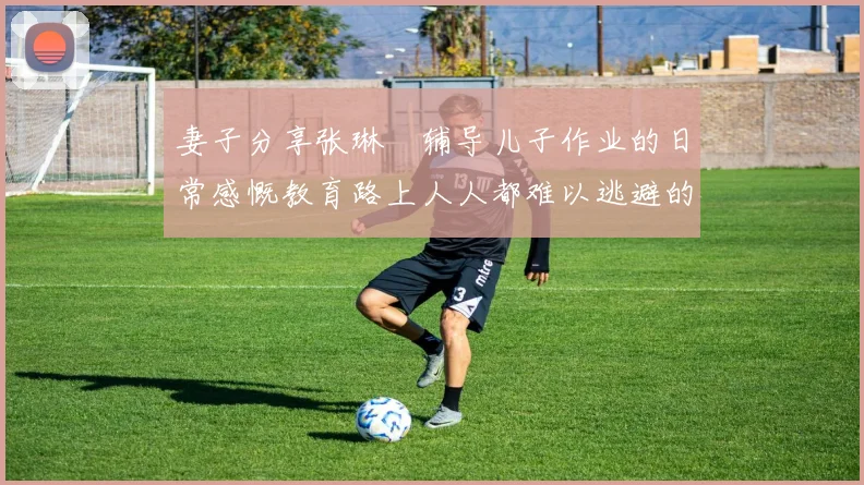 妻子分享张琳芃辅导儿子作业的日常感慨教育路上人人都难以逃避的挑战