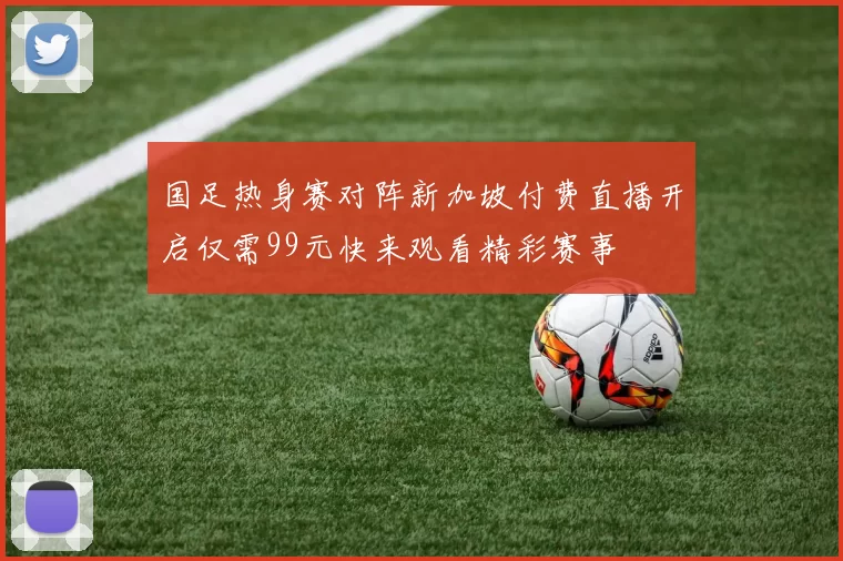 国足热身赛对阵新加坡付费直播开启仅需99元快来观看精彩赛事