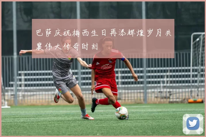 巴萨庆祝梅西生日再添辉煌岁月共襄伟大传奇时刻