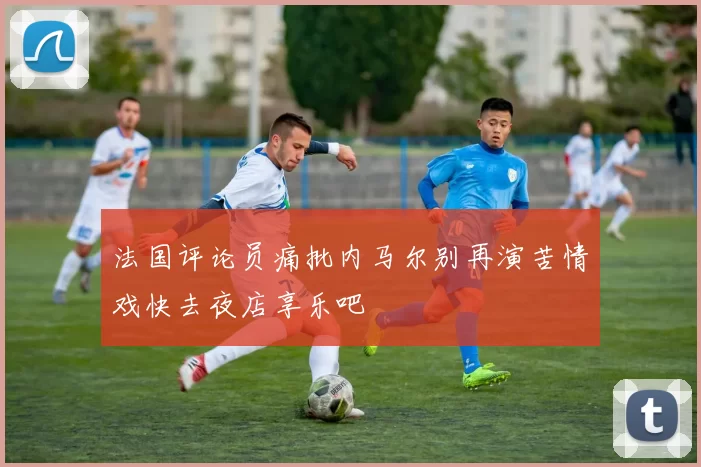 法国评论员痛批内马尔别再演苦情戏快去夜店享乐吧