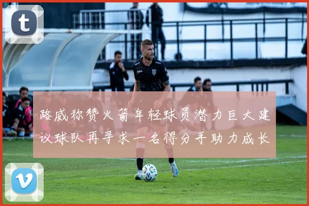 路威称赞火箭年轻球员潜力巨大建议球队再寻求一名得分手助力成长