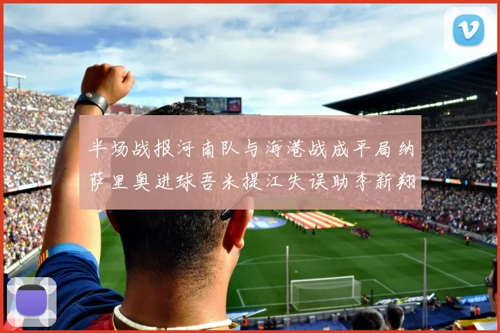半场战报河南队与海港战成平局纳萨里奥进球吾米提江失误助李新翔扳平