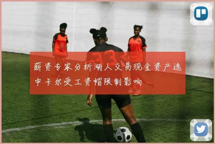 薪资专家分析湖人交易现金资产选中卡尔受工资帽限制影响