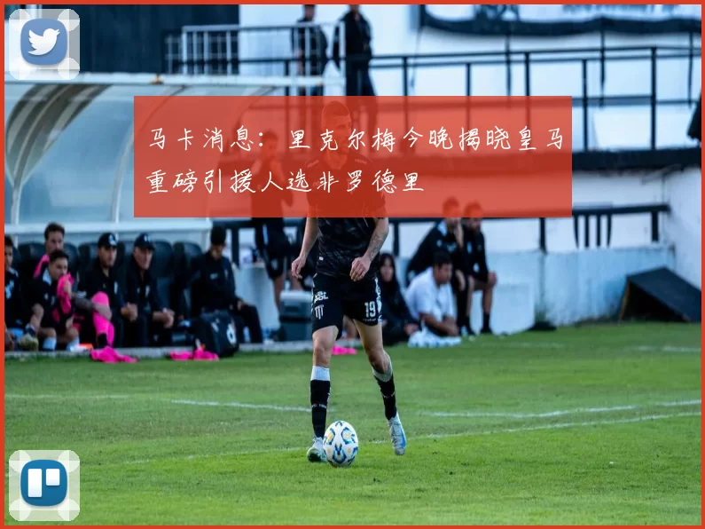 马卡消息：里克尔梅今晚揭晓皇马重磅引援人选非罗德里