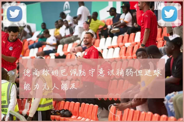 德尚称姆巴佩防守意识稍弱但进球能力无人能及