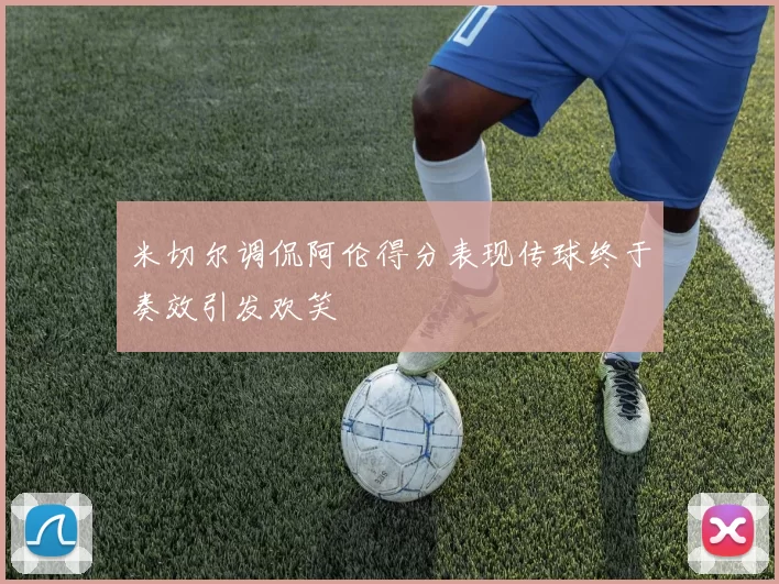 米切尔调侃阿伦得分表现传球终于奏效引发欢笑