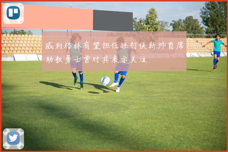 威利格林有望担任独行侠新帅首席助教勇士曾对其表示关注