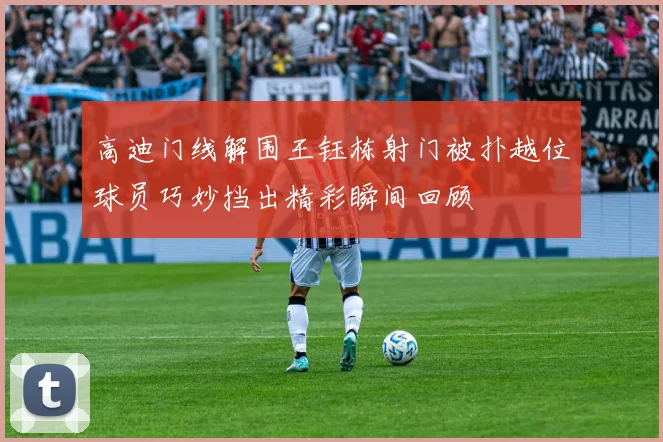 高迪门线解围王钰栋射门被扑越位球员巧妙挡出精彩瞬间回顾