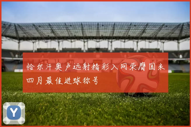 恰尔汗奥卢远射精彩入网荣膺国米四月最佳进球称号