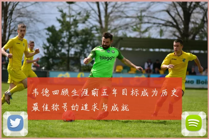 韦德回顾生涯前五年目标成为历史最佳称号的追求与成就