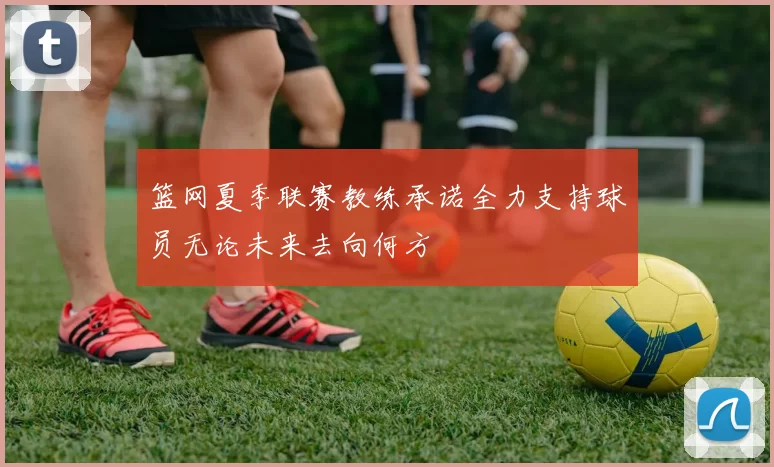 篮网夏季联赛教练承诺全力支持球员无论未来去向何方