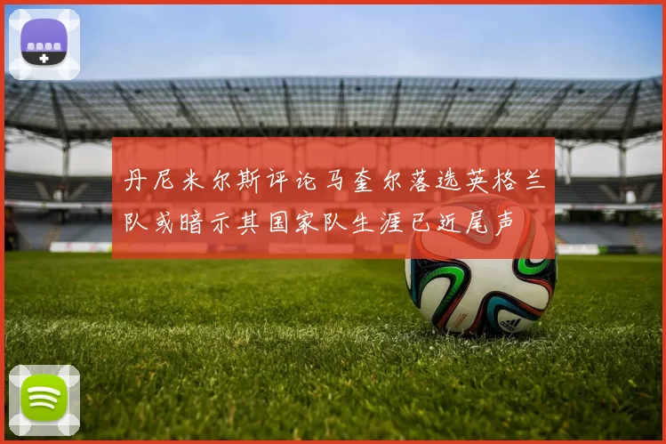 丹尼米尔斯评论马奎尔落选英格兰队或暗示其国家队生涯已近尾声