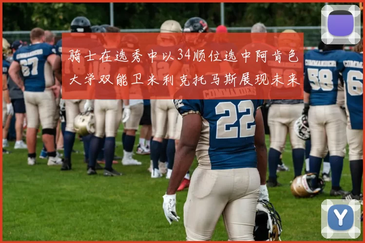 骑士在选秀中以34顺位选中阿肯色大学双能卫米利克托马斯展现未来潜力