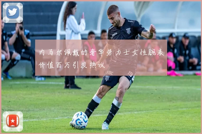 内马尔佩戴的奢华劳力士女性腕表价值百万引发热议