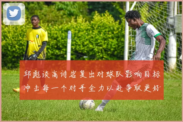 邱彪谈高诗岩复出对球队影响目标冲击每一个对手全力以赴争取更好成绩