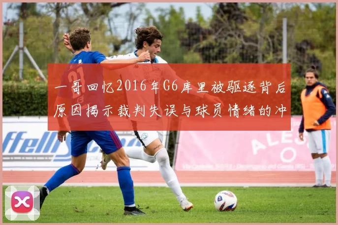 一哥回忆2016年G6库里被驱逐背后原因揭示裁判失误与球员情绪的冲突