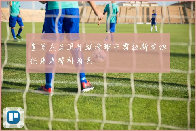 皇马左后卫计划清晰卡雷拉斯将担任库库替补角色