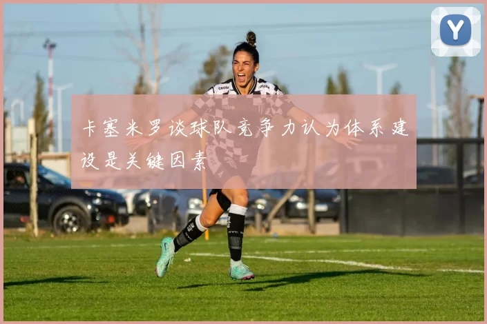 卡塞米罗谈球队竞争力认为体系建设是关键因素