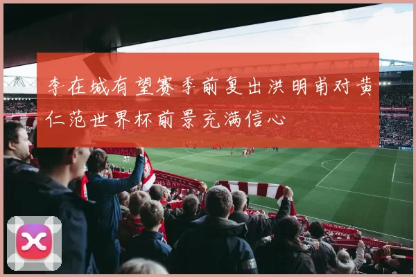 李在城有望赛季前复出洪明甫对黄仁范世界杯前景充满信心
