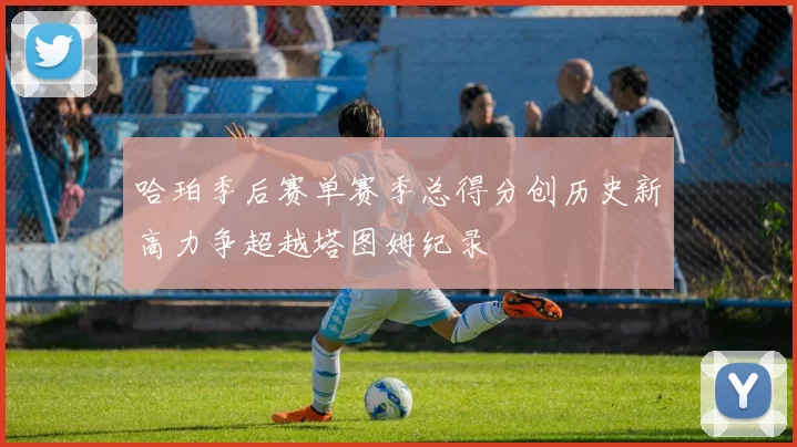 哈珀季后赛单赛季总得分创历史新高力争超越塔图姆纪录